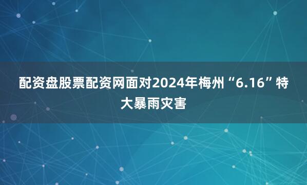 配资盘股票配资网　　面对2024年梅州“6.16”特大暴雨灾害