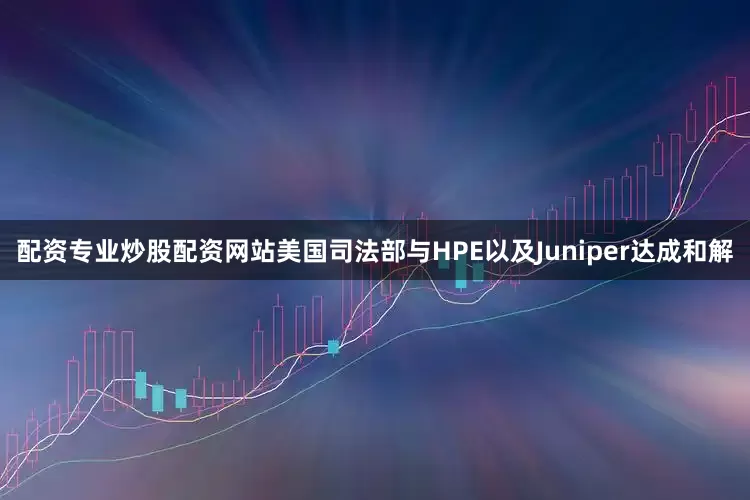 配资专业炒股配资网站美国司法部与HPE以及Juniper达成和解