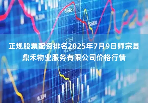正规股票配资排名2025年7月9日师宗县鼎禾物业服务有限公司价格行情
