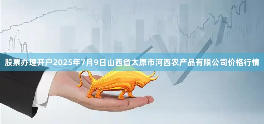 股票办理开户2025年7月9日山西省太原市河西农产品有限公司价格行情