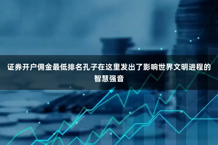 证券开户佣金最低排名孔子在这里发出了影响世界文明进程的智慧强音