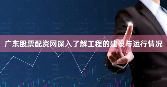 广东股票配资网深入了解工程的建设与运行情况