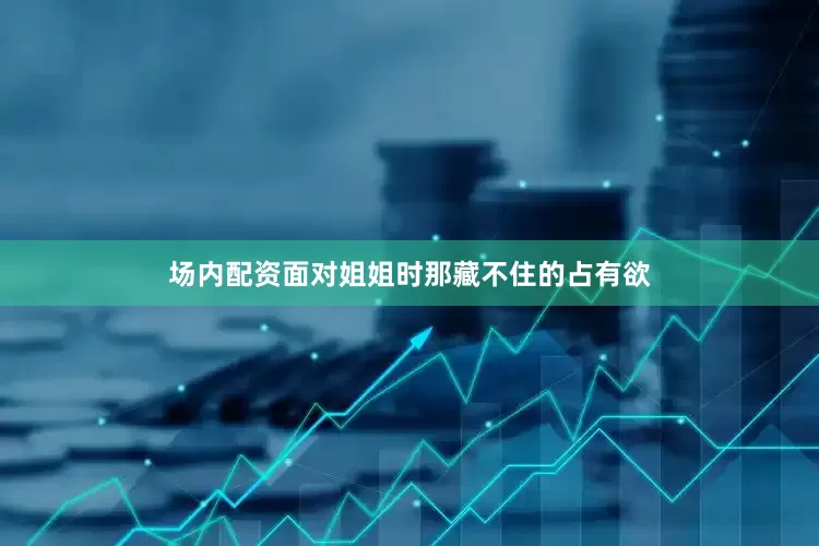 场内配资面对姐姐时那藏不住的占有欲