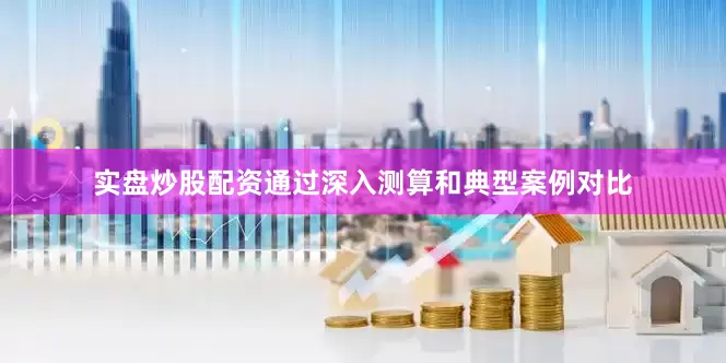 实盘炒股配资通过深入测算和典型案例对比
