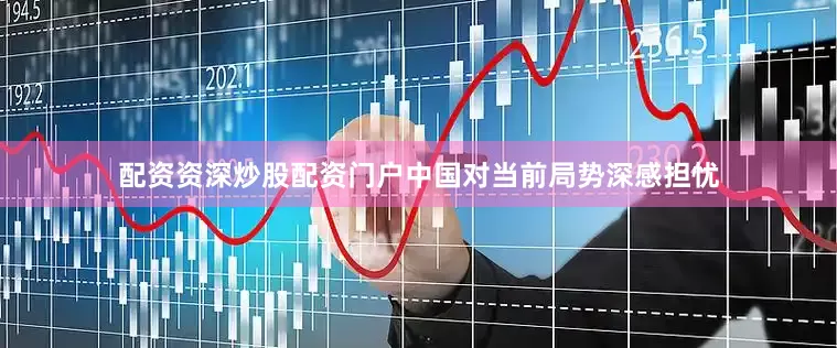 配资资深炒股配资门户中国对当前局势深感担忧