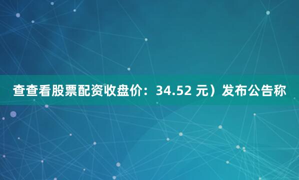 查查看股票配资收盘价：34.52 元）发布公告称