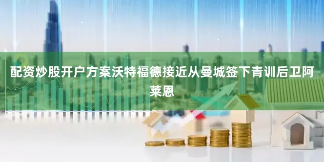 配资炒股开户方案沃特福德接近从曼城签下青训后卫阿莱恩