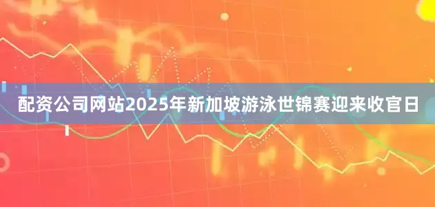 配资公司网站2025年新加坡游泳世锦赛迎来收官日