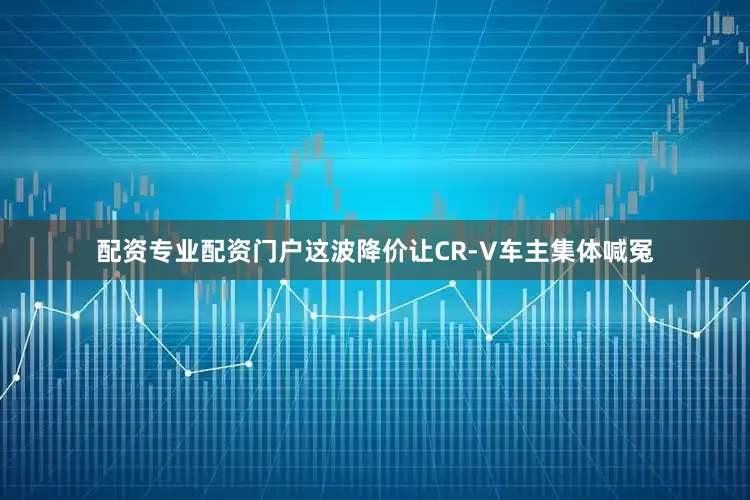 配资专业配资门户这波降价让CR-V车主集体喊冤