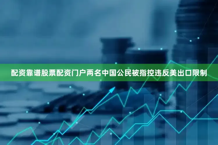 配资靠谱股票配资门户两名中国公民被指控违反美出口限制