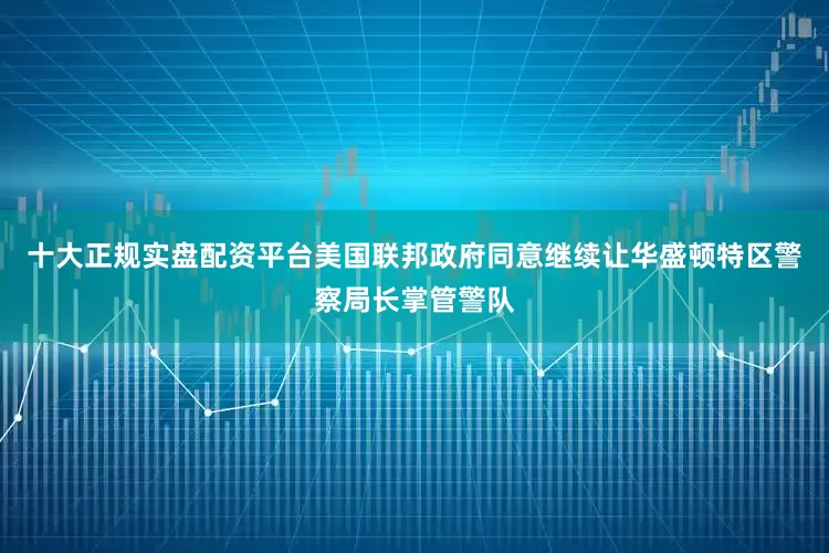 十大正规实盘配资平台美国联邦政府同意继续让华盛顿特区警察局长掌管警队