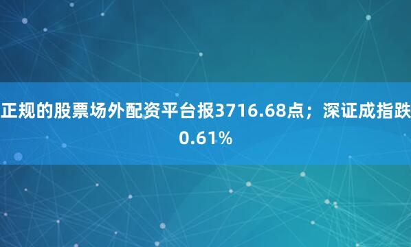 正规的股票场外配资平台报3716.68点；深证成指跌0.61%