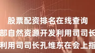 股票配资排名在线查询自然资源部自然资源开发利用司司长孔维东在会上指出