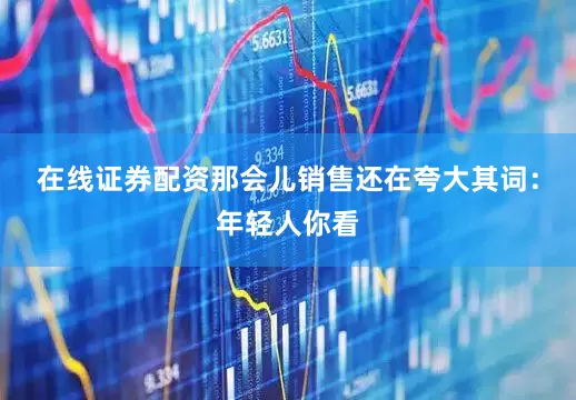 在线证券配资那会儿销售还在夸大其词：年轻人你看