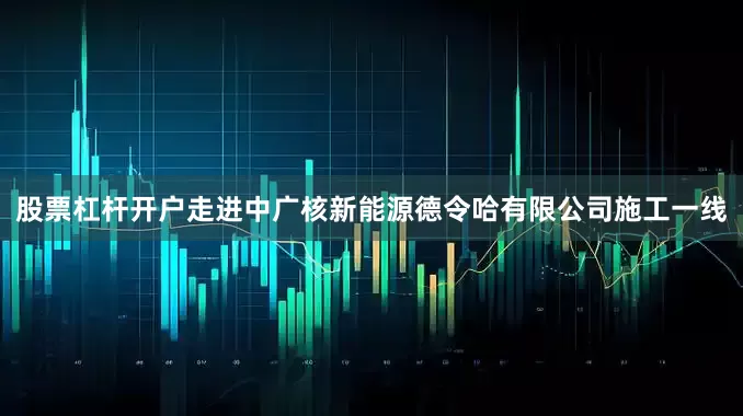 股票杠杆开户走进中广核新能源德令哈有限公司施工一线