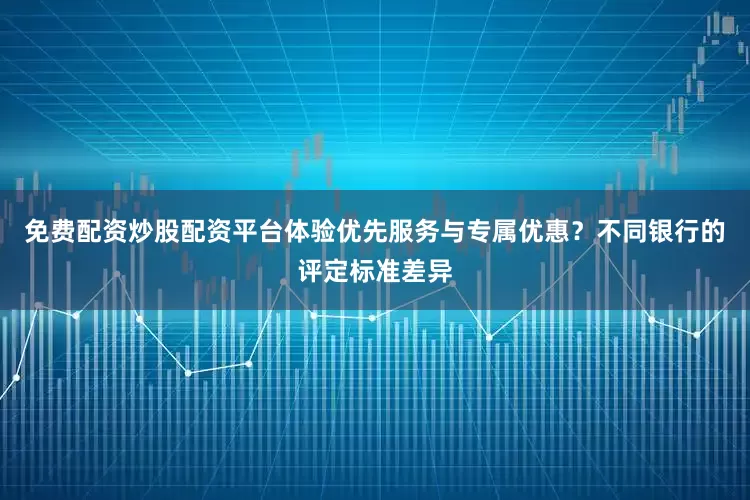 免费配资炒股配资平台体验优先服务与专属优惠？不同银行的评定标准差异