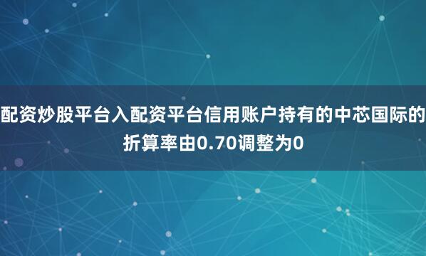 配资炒股平台入配资平台信用账户持有的中芯国际的折算率由0.70调整为0