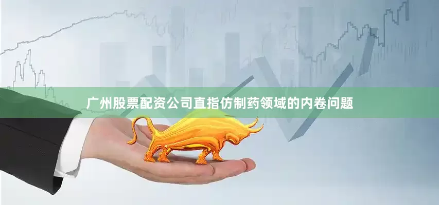 广州股票配资公司直指仿制药领域的内卷问题