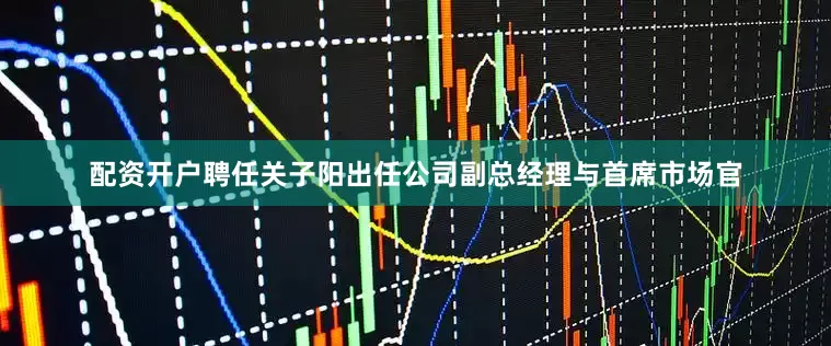 配资开户聘任关子阳出任公司副总经理与首席市场官