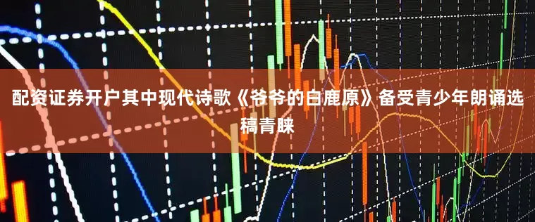 配资证券开户其中现代诗歌《爷爷的白鹿原》备受青少年朗诵选稿青睐