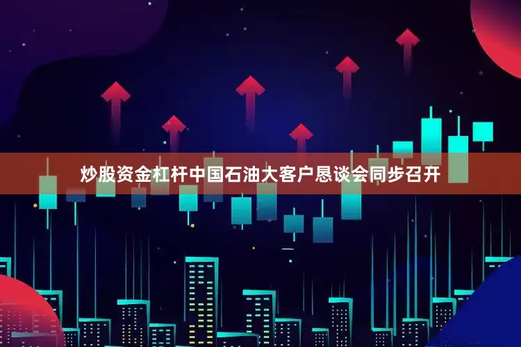 炒股资金杠杆中国石油大客户恳谈会同步召开
