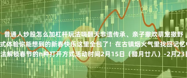普通人炒股怎么加杠杆玩法嗨翻天非遗传承、亲子撒欢萌宠撒野、美食狂欢……这个春节一站式体验你能想到的新春快乐这里全包了！在古镇烟火气里找回记忆中的年味儿超多“金”喜玩法解锁春节的n种打开方式活动时间2月15日（腊月廿八）-2月23日（正月初七）核心点位枫泾古镇、朱泾镇花开海上生态园、漕泾水窠景区、廊下镇明月山塘、山阳田园+金山嘴渔村、张堰镇等来源：“文旅金山”微信公众号编辑：干钰琼责编：干钰琼、杨梦