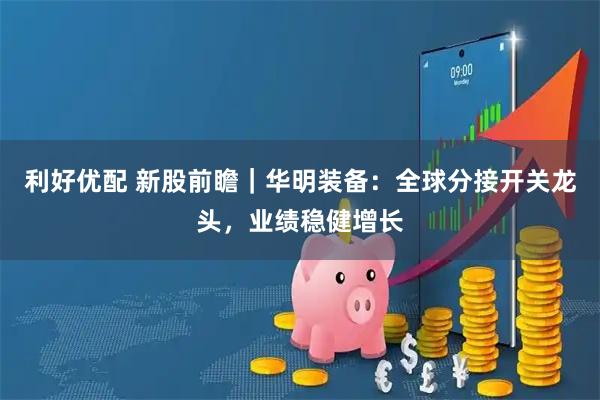 利好优配 新股前瞻｜华明装备：全球分接开关龙头，业绩稳健增长