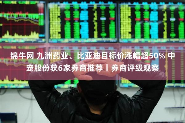 锦牛网 九洲药业、比亚迪目标价涨幅超50% 中宠股份获6家券商推荐丨券商评级观察
