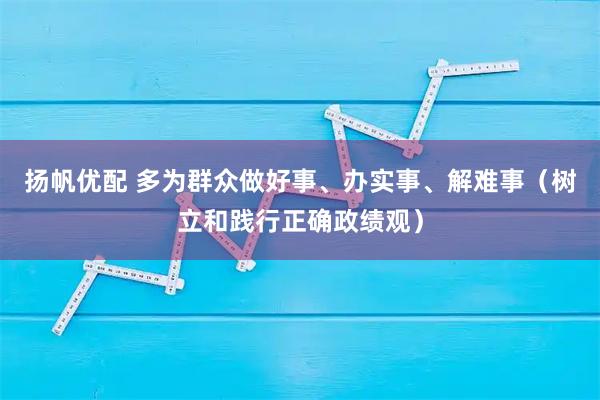 扬帆优配 多为群众做好事、办实事、解难事（树立和践行正确政绩观）