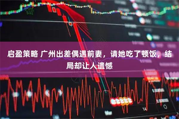 启盈策略 广州出差偶遇前妻，请她吃了顿饭，结局却让人遗憾