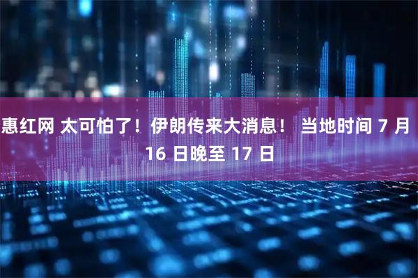 惠红网 太可怕了！伊朗传来大消息！ 当地时间 7 月 16 日晚至 17 日