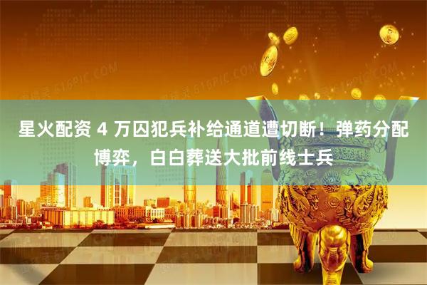 星火配资 4 万囚犯兵补给通道遭切断！弹药分配博弈，白白葬送大批前线士兵