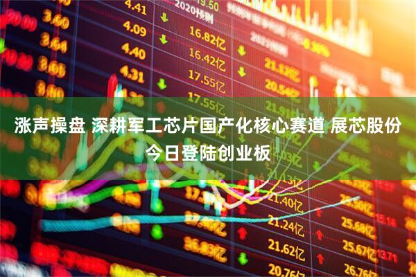 涨声操盘 深耕军工芯片国产化核心赛道 展芯股份今日登陆创业板