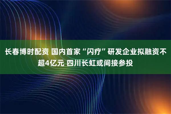 长春博时配资 国内首家“闪疗”研发企业拟融资不超4亿元 四川长虹或间接参投