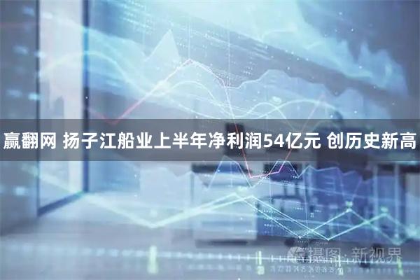 赢翻网 扬子江船业上半年净利润54亿元 创历史新高