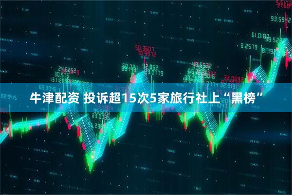 牛津配资 投诉超15次5家旅行社上“黑榜”
