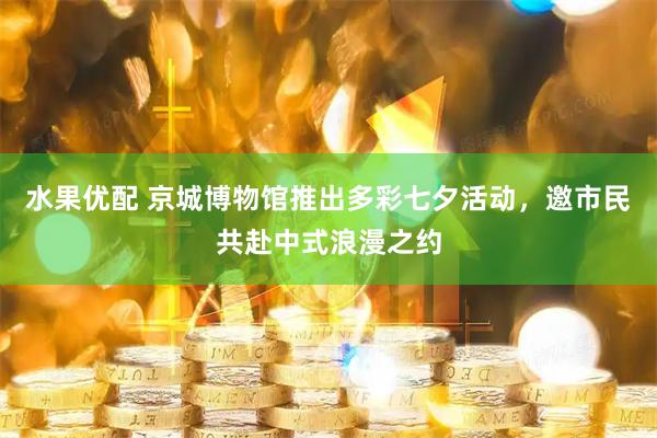 水果优配 京城博物馆推出多彩七夕活动，邀市民共赴中式浪漫之约