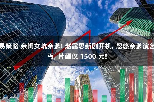 易策略 亲闺女坑亲爹! 赵露思新剧开机, 忽悠亲爹演乞丐, 片酬仅 1500 元!