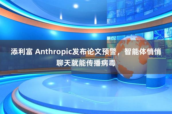添利富 Anthropic发布论文预警，智能体悄悄聊天就能传播病毒